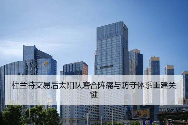 杜兰特交易后太阳队磨合阵痛与防守体系重建关键