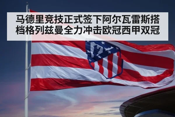 马德里竞技正式签下阿尔瓦雷斯搭档格列兹曼全力冲击欧冠西甲双冠