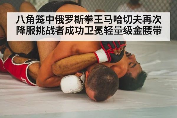 八角笼中俄罗斯拳王马哈切夫再次降服挑战者成功卫冕轻量级金腰带