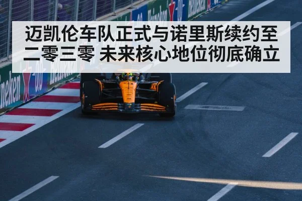 迈凯伦车队正式与诺里斯续约至二零三零 未来核心地位彻底确立
