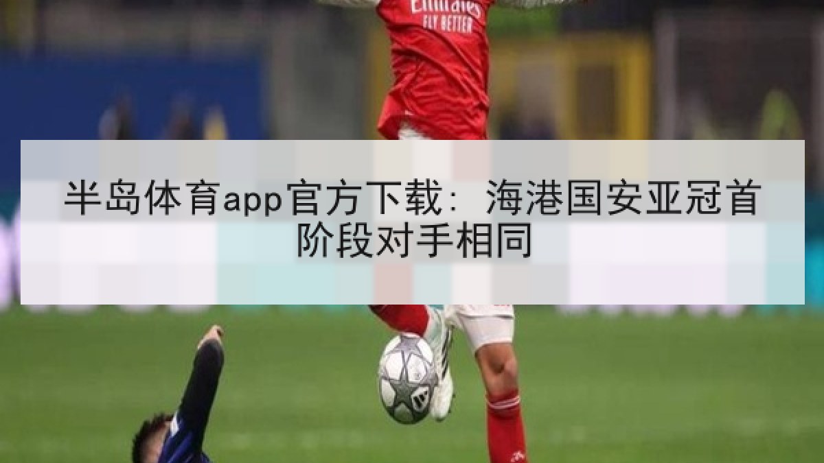 半岛体育app官方下载: 海港国安亚冠首阶段对手相同